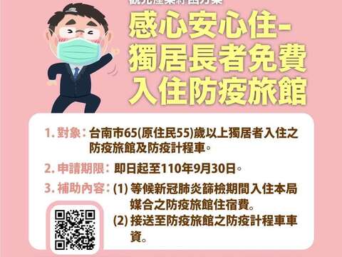 观光产业纾困方案感心安心住-独居长者免费 入住防疫旅馆。对象：台南市65(原住民55)岁以上独居者入住之防疫旅馆及防疫计程车；申请期限：即日起-110年9月30日；补助内容：(1)等候心冠肺炎筛检期间入住本局媒合之防疫旅馆住宿费 (2)接送至防疫旅馆之防疫计程车车资