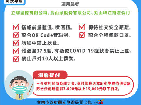 载客小船二配三禁_搭船前量体温喷酒精.保持社交距离.配合实联制.全程配戴口罩.航程中禁止饮食. 体温逾37.5度 有疑似COVID-19症状者禁止入园.禁止户外10人以上群聚；适用业者-立驿国际有限公司.乌山头股份有限公司.尖山埤江南渡假村